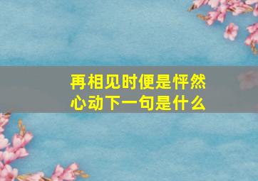 再相见时便是怦然心动下一句是什么