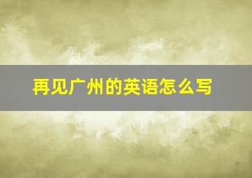 再见广州的英语怎么写