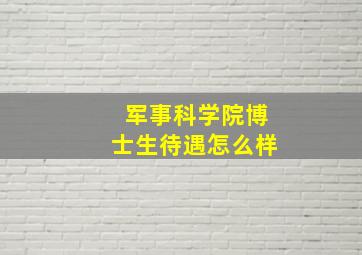 军事科学院博士生待遇怎么样