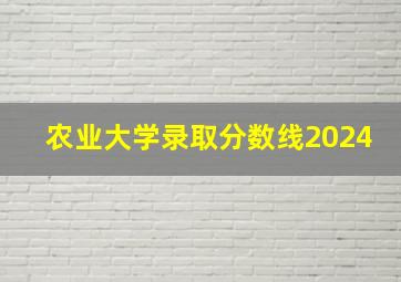 农业大学录取分数线2024