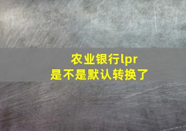 农业银行lpr是不是默认转换了