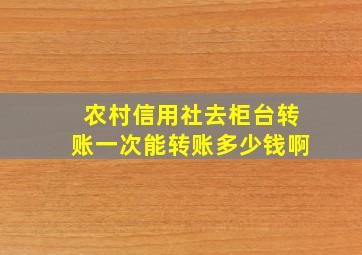 农村信用社去柜台转账一次能转账多少钱啊