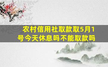 农村信用社取款取5月1号今天休息吗不能取款吗