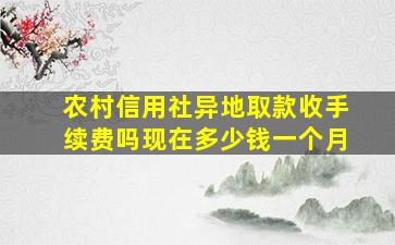 农村信用社异地取款收手续费吗现在多少钱一个月