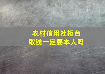 农村信用社柜台取钱一定要本人吗