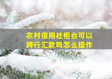 农村信用社柜台可以跨行汇款吗怎么操作