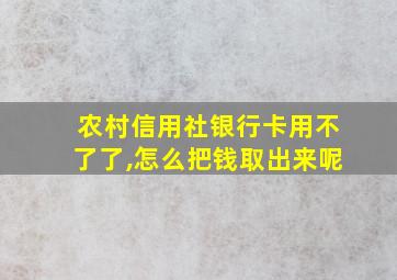 农村信用社银行卡用不了了,怎么把钱取出来呢