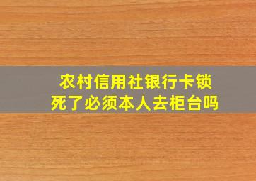 农村信用社银行卡锁死了必须本人去柜台吗