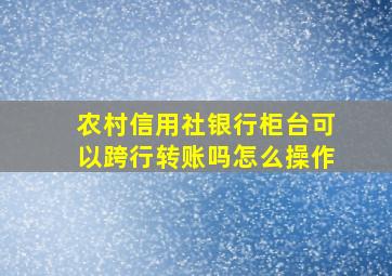 农村信用社银行柜台可以跨行转账吗怎么操作