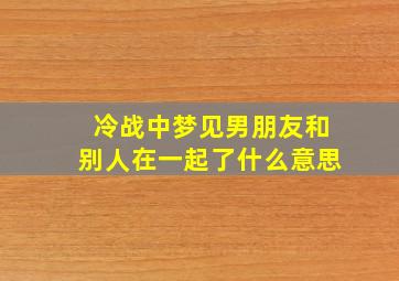 冷战中梦见男朋友和别人在一起了什么意思