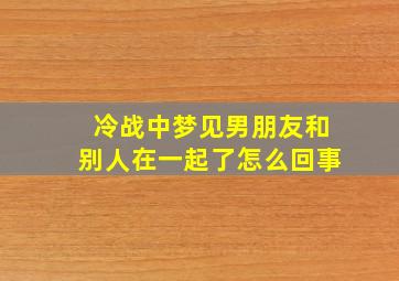 冷战中梦见男朋友和别人在一起了怎么回事