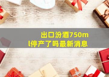 出口汾酒750ml停产了吗最新消息