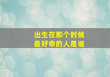 出生在那个时候最好命的人是谁