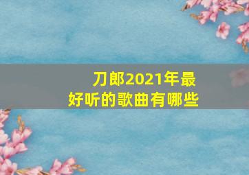 刀郎2021年最好听的歌曲有哪些