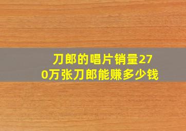 刀郎的唱片销量270万张刀郎能赚多少钱