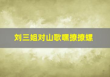 刘三姐对山歌嘿撩撩螺