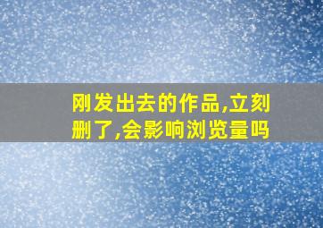 刚发出去的作品,立刻删了,会影响浏览量吗