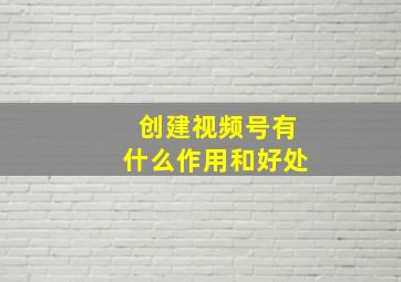 创建视频号有什么作用和好处