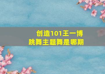 创造101王一博跳舞主题舞是哪期