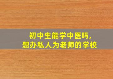 初中生能学中医吗,想办私人为老师的学校