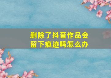 删除了抖音作品会留下痕迹吗怎么办