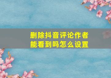 删除抖音评论作者能看到吗怎么设置