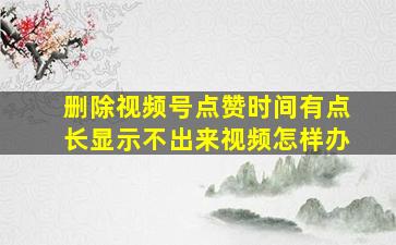 删除视频号点赞时间有点长显示不出来视频怎样办