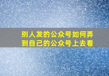 别人发的公众号如何弄到自己的公众号上去看