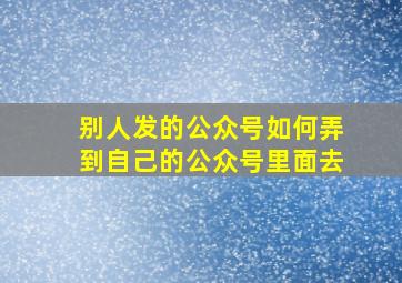 别人发的公众号如何弄到自己的公众号里面去