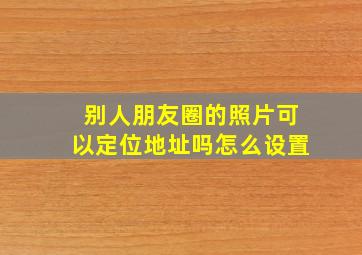 别人朋友圈的照片可以定位地址吗怎么设置