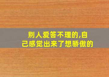 别人爱答不理的,自己感觉出来了想骄傲的