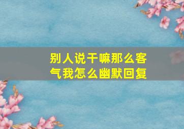 别人说干嘛那么客气我怎么幽默回复