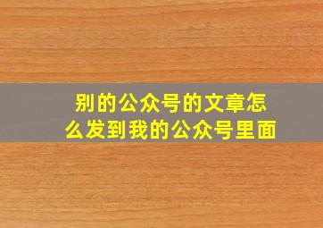 别的公众号的文章怎么发到我的公众号里面