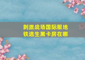 刺激战场国际服地铁逃生黑卡房在哪