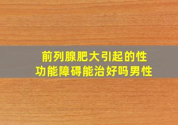 前列腺肥大引起的性功能障碍能治好吗男性