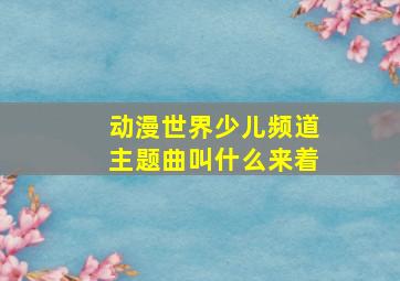 动漫世界少儿频道主题曲叫什么来着