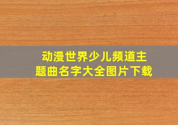 动漫世界少儿频道主题曲名字大全图片下载