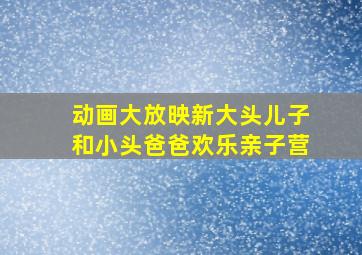 动画大放映新大头儿子和小头爸爸欢乐亲子营