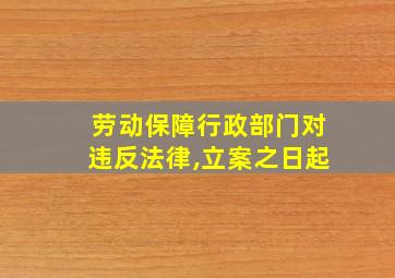 劳动保障行政部门对违反法律,立案之日起