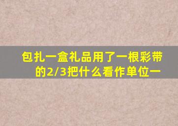 包扎一盒礼品用了一根彩带的2/3把什么看作单位一