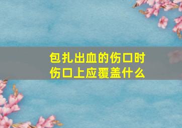 包扎出血的伤口时伤口上应覆盖什么