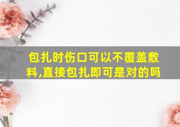 包扎时伤口可以不覆盖敷料,直接包扎即可是对的吗