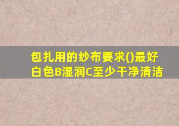 包扎用的纱布要求()最好白色B湿润C至少干净清洁