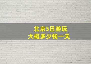 北京5日游玩大概多少钱一天