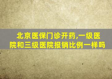 北京医保门诊开药,一级医院和三级医院报销比例一样吗