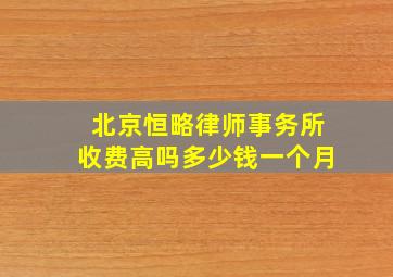 北京恒略律师事务所收费高吗多少钱一个月