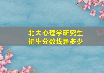 北大心理学研究生招生分数线是多少