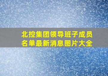 北控集团领导班子成员名单最新消息图片大全