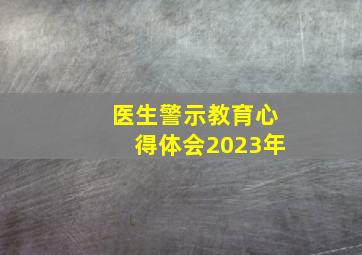 医生警示教育心得体会2023年