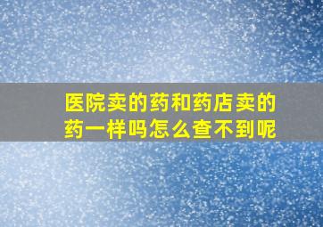 医院卖的药和药店卖的药一样吗怎么查不到呢